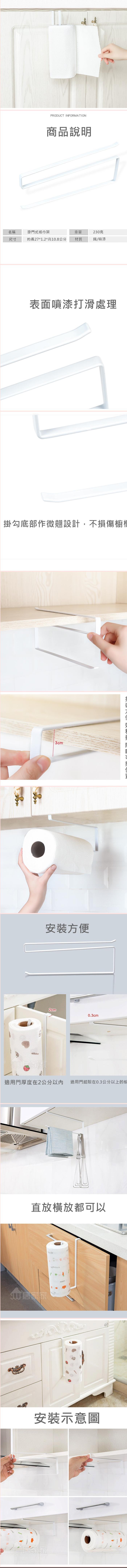 PRODUCT INFORMATION商品說明名稱掛門式紙巾架重量230克尺寸約長27*1.2*高10.8公分材質鐵噴漆表面噴漆打滑處理掛勾底部作微翹設計,不損傷櫥3cm安裝方便2cm0.3cm適用門厚度在2公分以內 適用門縫隙在0.3公分以上的櫥直放橫放都可以居家家安裝示意圖