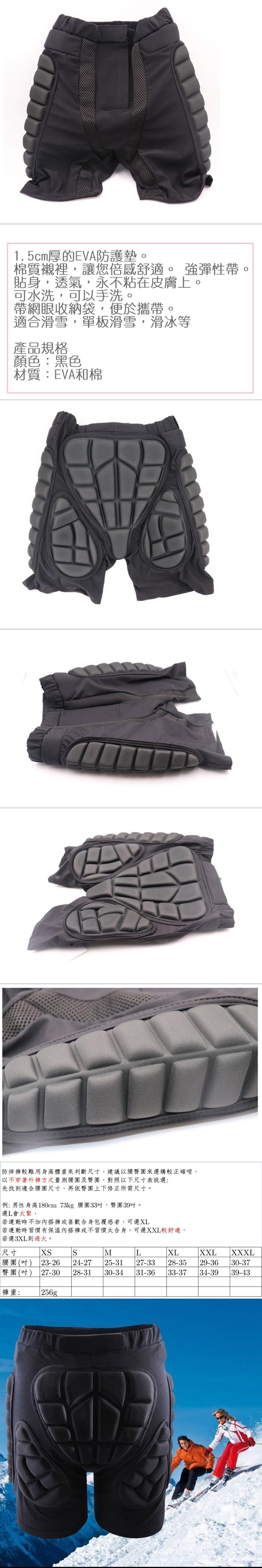 1.5cm厚的EVA防護墊。棉質襯裡,讓您倍感舒適。強彈性帶貼身,透氣,永不粘在皮膚上。可水洗,可以手洗。帶網眼收納袋,便於攜帶。適合滑雪,單板滑雪,滑冰等產品規格顏色:黑色材質:EVA和棉防摔較難用身高體重來判斷尺,建議以臀圍來選購較正確唷,,不穿著外褲方式量測腰圍及 圍,對照以寸表挑選:先找到適合腰圍尺寸,再依臀圍上下修正所需尺寸。例:男性身高180cm 73kg 腰圍33,臀圍39。選L會太緊,若運動時不加內搭褲或喜歡合身包覆感者,可選若運動時習慣有保溫內搭褲或不習慣太合身,可選XXL較舒適,若選3XL則過大。尺寸SML腰圍() 23-26臀圍(吋) 27-3024-2725-3128-3130-3431-36褲重: 256gXLXXLXXXL27-33 28-35 29-36 30-3733-37 34-39 39-43