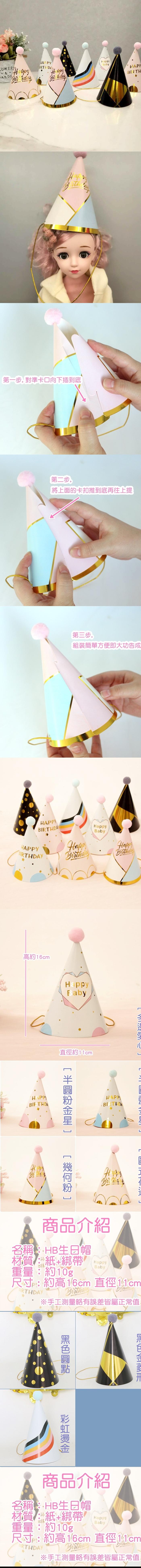 APPBIRTH 第一步對準卡口向下插到底第二步,將上面的卡扣推到底再往上提第三步,組裝簡單方便即大功告成HAPPYHAPPYAYBaby高約16cmHAPPYBIRTHDAHHappyBaby直徑約11cmHappyHAPPBIRTHD L商品介紹名稱:生日帽材質:紙+綁帶重量:約10gHappyBaby尺寸:約高16cm 直徑※手工測量略有誤差皆屬正常值商品介紹名稱: HB生日帽材質:紙+綁帶HappyBaby重量:約10g尺寸:約高1/6cm 直徑BIRTHDAY※手工測量略有誤差皆屬正常值