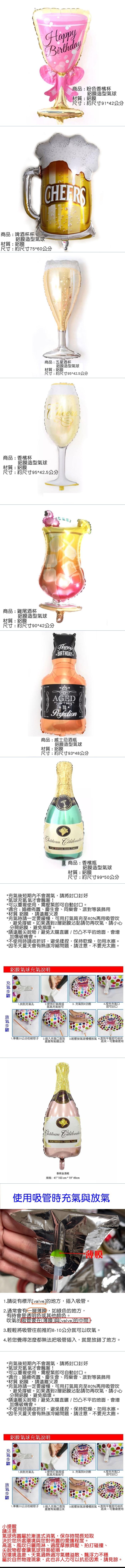Happy商品:粉色香檳杯鋁膜造型球材質:鋁膜尺寸:約尺寸9142公分商品:啤酒杯杯鋁膜造型球材質:鋁膜尺寸:約尺寸7560公分商品:五星酒杯鋁膜造型氣球材質:鋁膜尺寸:約尺寸95*42.5公分商品:香檳杯鋁膜造型氣球材質:鋁膜尺寸:約尺寸95*42.5公分商品:雞尾酒杯鋁膜造型氣球材質:鋁膜尺寸:約尺寸90*42公分* BIRTHDAY *AGEDPerfection商品:威士忌酒瓶鋁膜造型氣球材質:鋁膜尺寸:約尺寸93*48公分 FOR VINTAGE GOOD 商品:香檳瓶鋁膜造型氣球材質:鋁膜尺寸:約尺寸99*50公分*後短期內不會漏氣,請將封好*氣球充氦氣才會飄喔!*可以重複使用,需壓緊即可自動。*適合:婚禮佈置、慶生會、同樂會、派對等裝飾用*材質 鋁膜,請遠離火源*時請一定要緩慢,可用打氣筒充至80%再用吸管吹,避免撐破。如果遇到2層鋁膜沾黏請勿再吹氣,請小心分開鋁膜,避免損壞。*請遠離物/避免太陽直曬/凹凸不平的地面,會增加爆破機會。*不使用時請收折好,避免揉捏,保持乾燥,勿用水擦。*因冬天夏天會有熱漲冷縮問題,請注意,不要充太。鋁膜氣球充氣說明充氣氣1.找到充氣孔2.使用打氣筒或3. 充氣到8分4.捏合充氣口氮氣充氣皆可即可封口1.準備20公分的細管子2.插入充氣口直到 3.輕壓按氣球慢慢氣4.直到平整即可收折感覺有氣體出來起來。可重複使用 FOR VINTAGE GOOD TIMES香槟金酒瓶规格: 41" 103cm*19"49cm使用吸管時充氣與放氣薄膜1.請從有標示[valve的地方,插入吸管。2.通常會有一層薄膜,如綠色的地方,有時會是透明色或其他顏色。吹氣的吸管要在[薄膜]與[valve]的中間。3.輕輕將吸管往前推約8-10公分就可以吹氣。4.若您覺得怎麼都無法把吸管插入,就是放錯了地方。*充氣後短期內不會漏氣,請將封口封好*氣球充氦氣才會飄喔!*可以重複使用,需壓緊即可自動封口。*適合:婚禮佈置、慶生會、同樂會、派對等裝飾用*材質 鋁膜,請遠離火源*充氣時請一定要緩慢,可用打氣筒充至80%再用吸管吹,避免撐破。如果遇到2層鋁膜沾黏請勿再吹氣,請小心分開鋁膜,避免損壞。*請遠離尖銳物/避免太陽直曬/凹凸不平的地面,會增加爆破機會。*不使用時請收折好,避免揉捏,保持乾燥,勿用水擦。*因冬天夏天會有熱漲冷縮問題,請注意,不要充太飽。鋁膜氣球充氣說明充氣放氣1.找到充氣孔2.使用打氣筒或3. 充氣到8分飽氮氣充氣皆可Birth4.捏合充氣口即可封口1.準備20公分的細管子2.插入充氣口直到感覺有氣體出來3.輕壓按氣球慢慢放氣 4.直到平整即可收折起來。可重複使用小提醒請注意氣球佈置屬於漸進式消氣,保存時間長短取決於您所處環境與您對佈置的愛護程度。高溫、風吹日曬雨淋、過度摩擦擠壓、拍打碰撞、尖銳物都會讓氣球容易破損。因環境溫差、天氣過熱過冷氣體溢散、飄浮力不穩屬於自然物理現象,此也非人力可以抗拒因素,請見諒。
