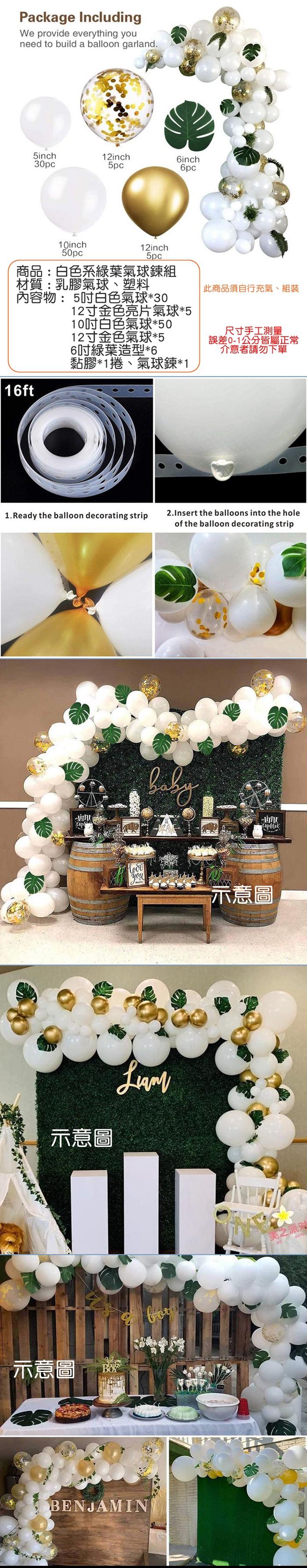 Packae IncludingWe provide everything need to build a balloon garland.5inch30pc12inch5pc6inch10inch50pc12inch5pc商品:白色系綠葉氣球鍊組材質:乳膠氣球塑料內容物: 5白色氣球3012寸金色亮片氣球*510吋白色氣球*5012寸金色氣球*56吋綠葉造型*6黏膠*1捲氣球鍊*1此商品須自行充氣、組裝尺寸手工測量誤差0-1公分皆屬正常介意者請勿下單16ft1. Ready the balloon decorating strip2.Insert the balloons into the holeof the balloon decorating stripg*you示意圖示意圖示意圖BENJAMIN