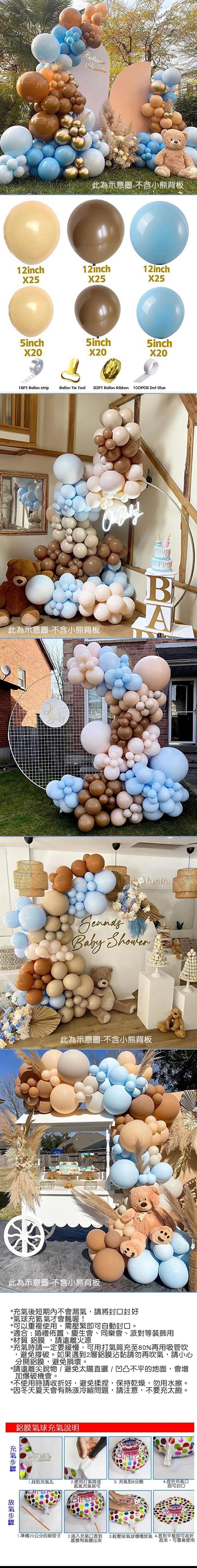 此為示意圖-不含小熊背板12inchX2512inchX2512inchX255inchX205inch5inchX20X2016FT Ballon stripBallon Tie Tool32FT Ballon Ribbon 100PCS Dot Glue此為示意圖-不含小熊背板 BABabyBaby 此為示意圖-不含小熊背板此為示意圖-不含小熊背板*後短期內不會漏,請將封口封好*氣球充氦氣才會飄喔!*可以重複使用,需壓緊即可自動封口。*適合:婚禮佈置、慶生會、同樂會、派對等裝飾用*材質 鋁膜,請遠離火源*充氣時請一定要緩慢,可用打氣筒充至80%再用吸管吹,避免撐破。如果遇到2層鋁膜沾黏請勿再吹氣,請小心分開鋁膜,避免損壞。*請遠離尖銳物/避免太陽直曬/凹凸不平的地面,會增加爆破機會。*不使用時請收折好,避免揉捏,保持乾燥,勿用水擦。*因冬天夏天會有熱漲冷縮問題,請注意,不要充太飽。鋁膜氣球充氣說明充氣氣1.找到充氣孔2.使用打氣筒或氮氣充氣皆可3. 充氣到8分飽4.捏合充氣口即可封口1.準備20公分的細管子2.插入充氣口直到感覺有氣體出來3.輕壓按氣球慢慢放氣4.直到平整即可收折起來。可重複使用